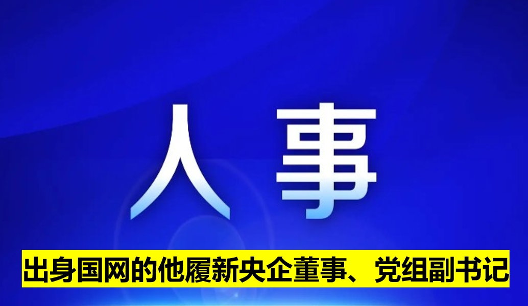 出身國網(wǎng)的他履新央企董事、黨組副書記